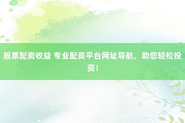 股票配资收益 专业配资平台网址导航，助您轻松投资！