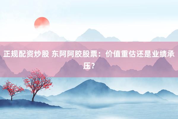 正规配资炒股 东阿阿胶股票：价值重估还是业绩承压？