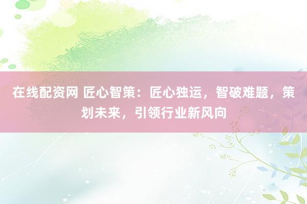在线配资网 匠心智策：匠心独运，智破难题，策划未来，引领行业新风向