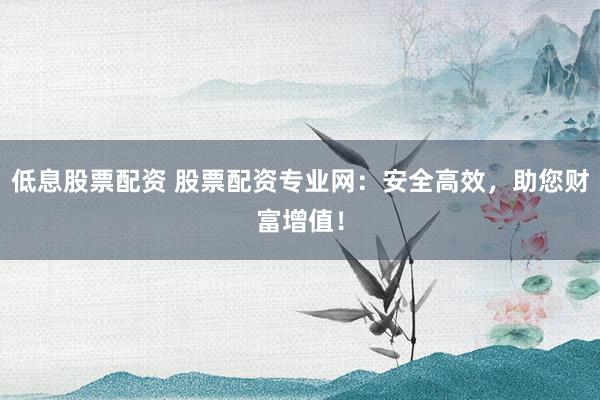 低息股票配资 股票配资专业网：安全高效，助您财富增值！