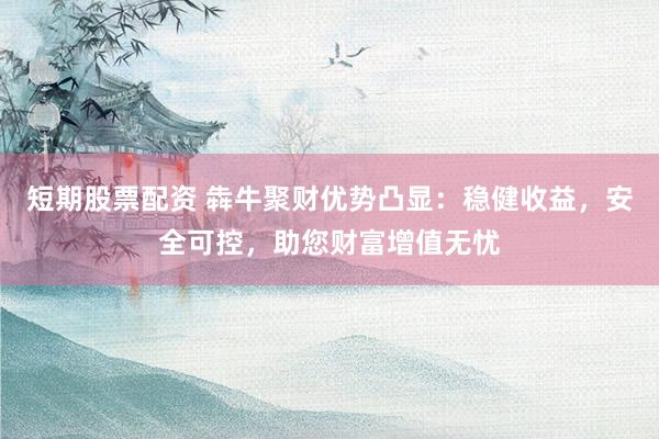 短期股票配资 犇牛聚财优势凸显：稳健收益，安全可控，助您财富增值无忧