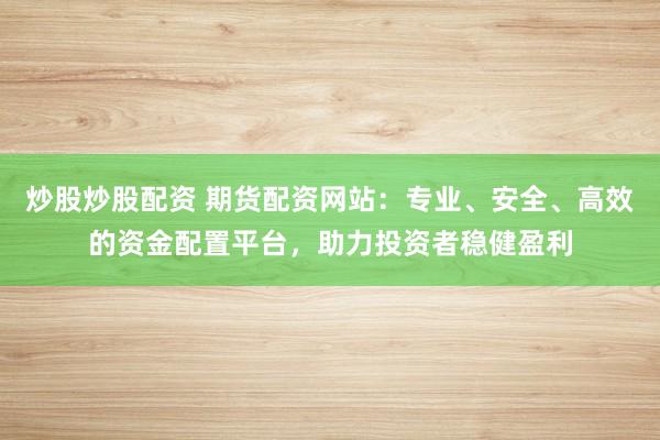 炒股炒股配资 期货配资网站：专业、安全、高效的资金配置平台，助力投资者稳健盈利