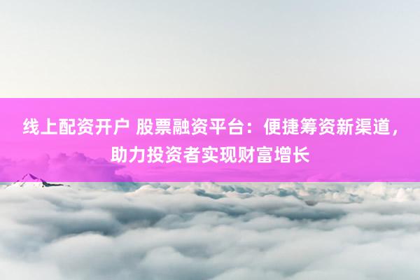 线上配资开户 股票融资平台：便捷筹资新渠道，助力投资者实现财富增长