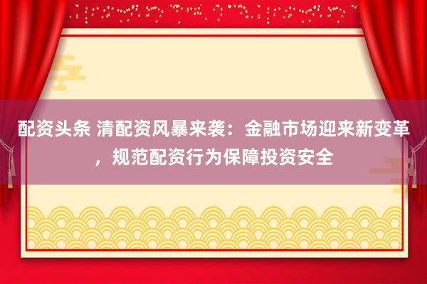 配资头条 清配资风暴来袭：金融市场迎来新变革，规范配资行为保障投资安全