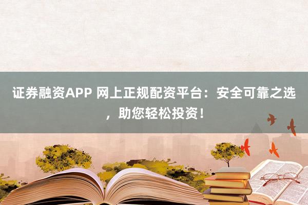 证券融资APP 网上正规配资平台：安全可靠之选，助您轻松投资！