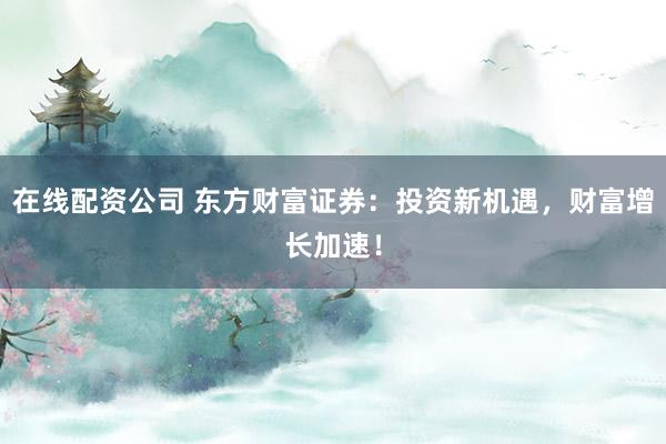 在线配资公司 东方财富证券：投资新机遇，财富增长加速！