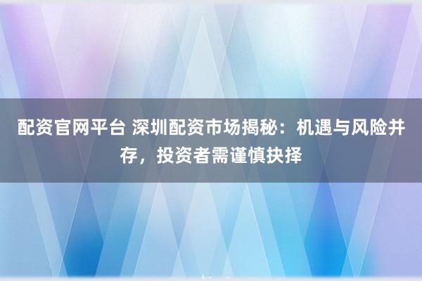 配资官网平台 深圳配资市场揭秘：机遇与风险并存，投资者需谨慎抉择