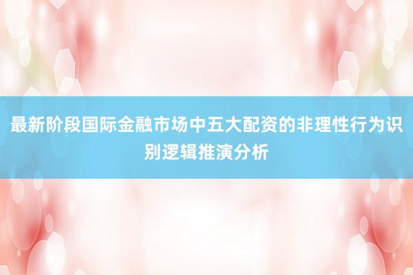 最新阶段国际金融市场中五大配资的非理性行为识别逻辑推演分析