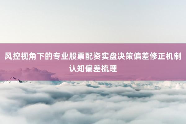 风控视角下的专业股票配资实盘决策偏差修正机制认知偏差梳理