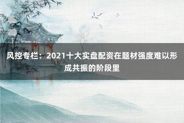 风控专栏：2021十大实盘配资在题材强度难以形成共振的阶段里