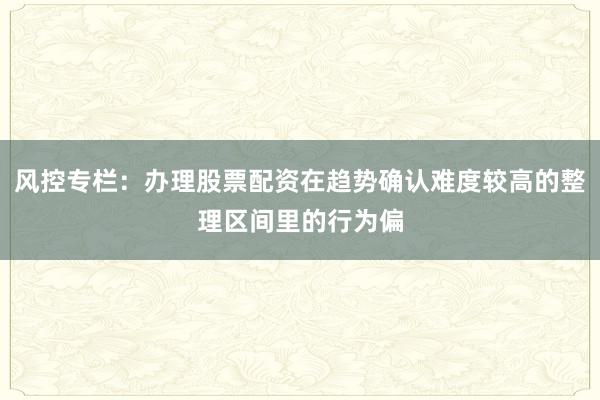 风控专栏：办理股票配资在趋势确认难度较高的整理区间里的行为偏