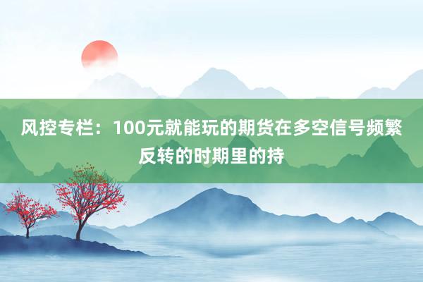 风控专栏：100元就能玩的期货在多空信号频繁反转的时期里的持