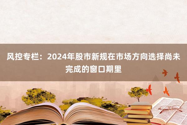 风控专栏：2024年股市新规在市场方向选择尚未完成的窗口期里