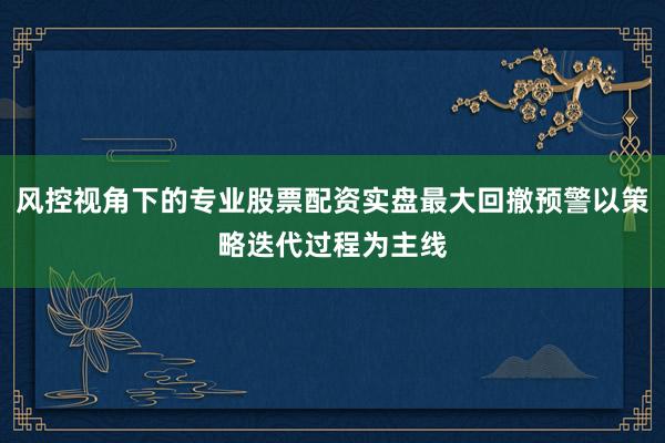 风控视角下的专业股票配资实盘最大回撤预警以策略迭代过程为主线