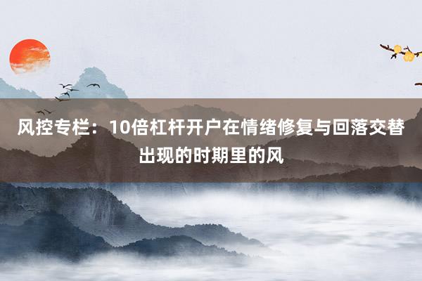风控专栏：10倍杠杆开户在情绪修复与回落交替出现的时期里的风