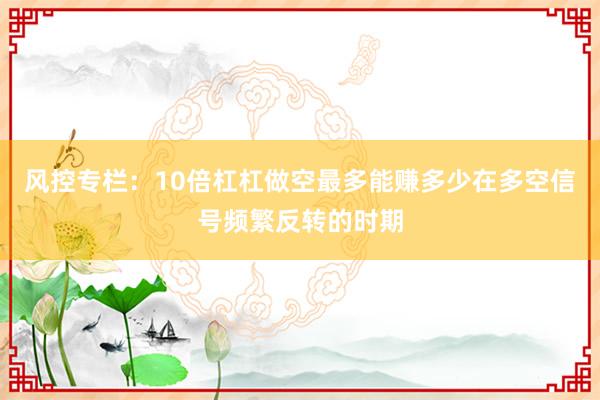 风控专栏：10倍杠杠做空最多能赚多少在多空信号频繁反转的时期