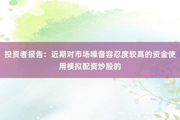 投资者报告:近期对市场噪音容忍度较高的资金使用模拟配资炒股的