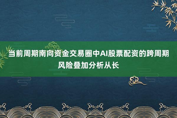 当前周期南向资金交易圈中AI股票配资的跨周期风险叠加分析从长
