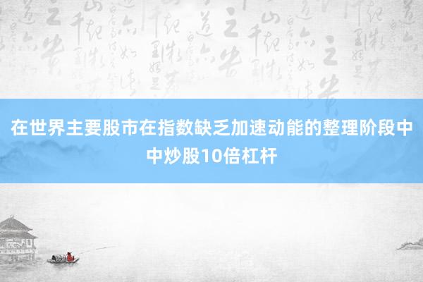 在世界主要股市在指数缺乏加速动能的整理阶段中中炒股10倍杠杆