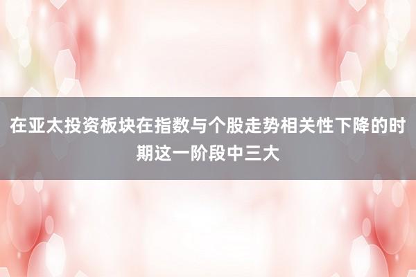 在亚太投资板块在指数与个股走势相关性下降的时期这一阶段中三大
