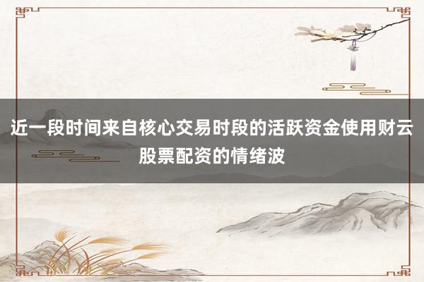 近一段时间来自核心交易时段的活跃资金使用财云股票配资的情绪波