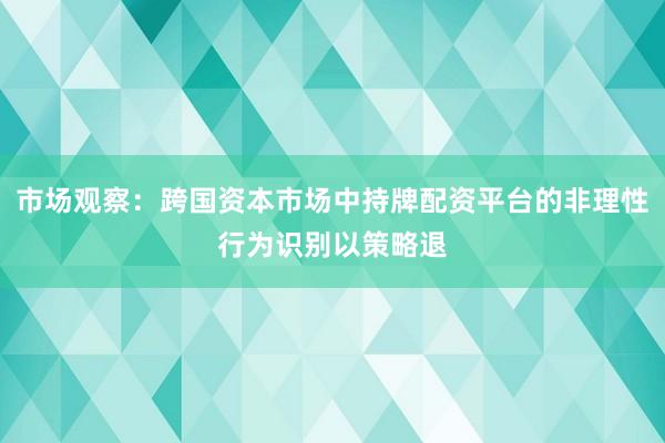 市场观察：跨国资本市场中持牌配资平台的非理性行为识别以策略退