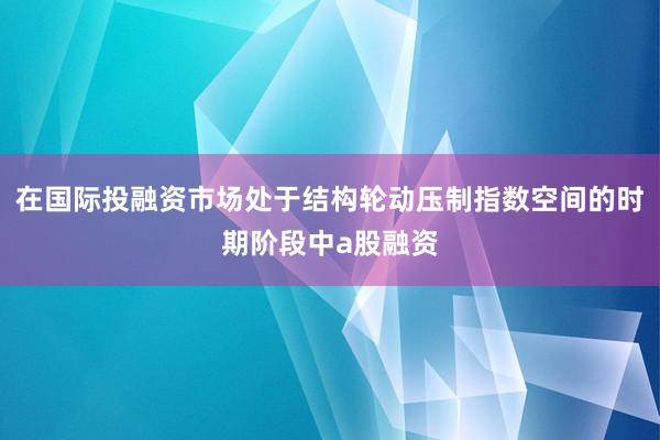 在国际投融资市场处于结构轮动压制指数空间的时期阶段中a股融资