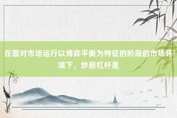 在面对市场运行以博弈平衡为特征的阶段的市场环境下，炒股杠杆是