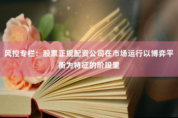 风控专栏：股票正规配资公司在市场运行以博弈平衡为特征的阶段里