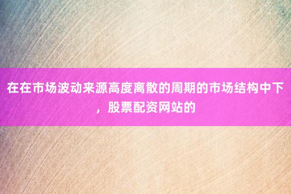 在在市场波动来源高度离散的周期的市场结构中下，股票配资网站的
