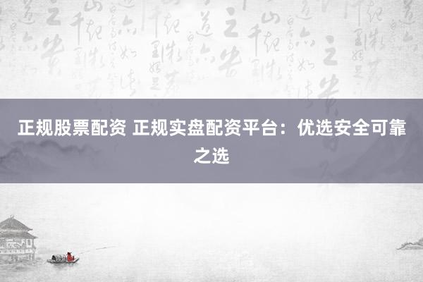 正规股票配资 正规实盘配资平台：优选安全可靠之选