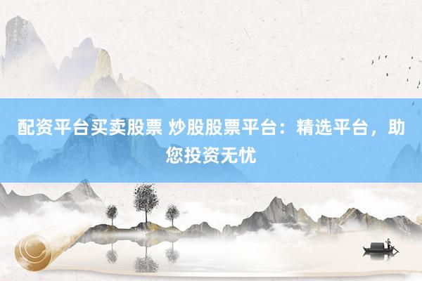 配资平台买卖股票 炒股股票平台：精选平台，助您投资无忧