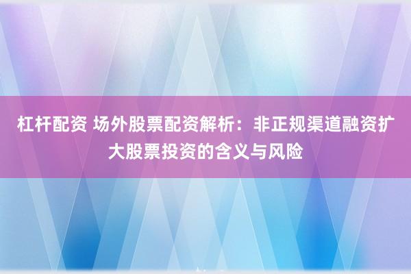 杠杆配资 场外股票配资解析：非正规渠道融资扩大股票投资的含义与风险