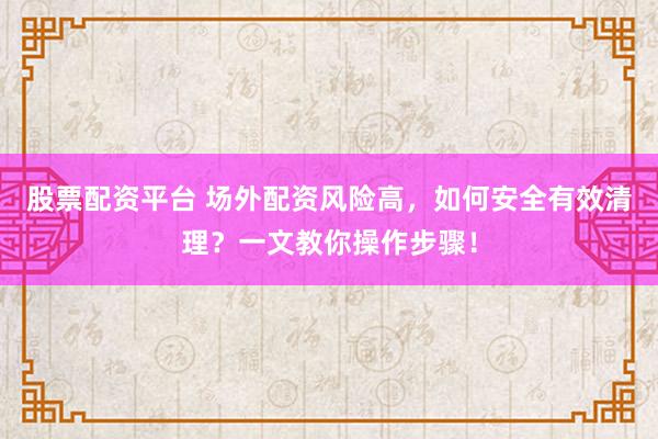 股票配资平台 场外配资风险高，如何安全有效清理？一文教你操作步骤！