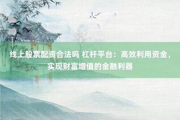 线上股票配资合法吗 杠杆平台：高效利用资金，实现财富增值的金融利器