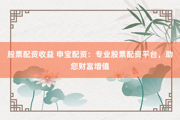 股票配资收益 申宝配资：专业股票配资平台，助您财富增值
