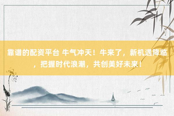 靠谱的配资平台 牛气冲天！牛来了，新机遇降临，把握时代浪潮，共创美好未来！