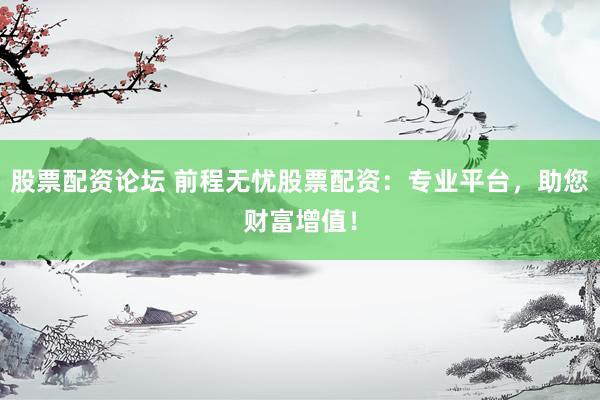 股票配资论坛 前程无忧股票配资：专业平台，助您财富增值！