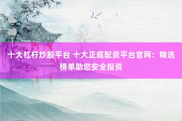 十大杠杆炒股平台 十大正规配资平台官网：精选榜单助您安全投资