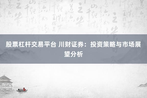 股票杠杆交易平台 川财证券：投资策略与市场展望分析