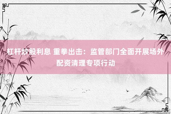 杠杆炒股利息 重拳出击：监管部门全面开展场外配资清理专项行动