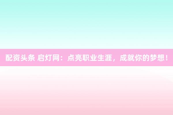 配资头条 启灯网：点亮职业生涯，成就你的梦想！