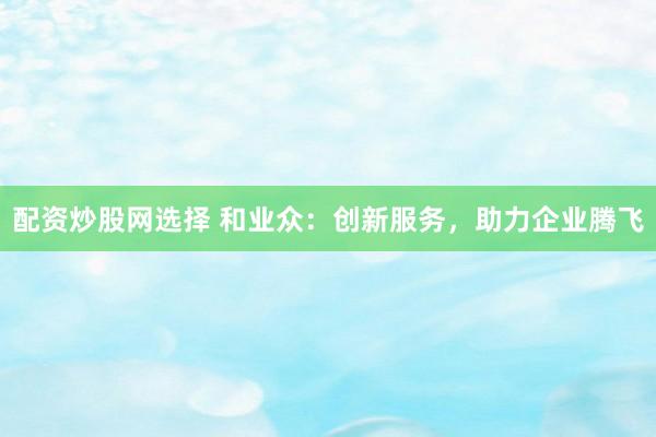 配资炒股网选择 和业众:创新服务,助力企业腾飞