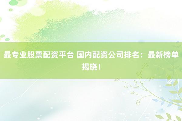 最专业股票配资平台 国内配资公司排名：最新榜单揭晓！