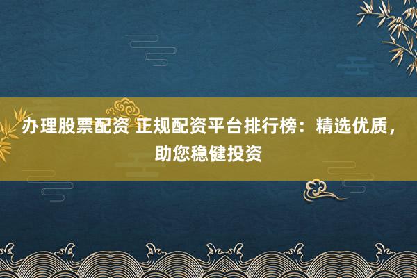 办理股票配资 正规配资平台排行榜：精选优质，助您稳健投资