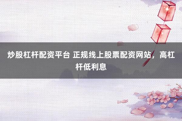 炒股杠杆配资平台 正规线上股票配资网站，高杠杆低利息