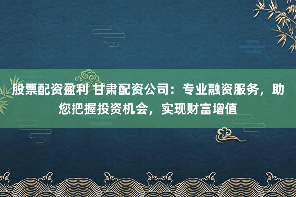 股票配资盈利 甘肃配资公司：专业融资服务，助您把握投资机会，实现财富增值