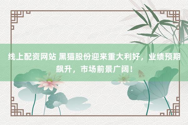 线上配资网站 黑猫股份迎来重大利好，业绩预期飙升，市场前景广阔！