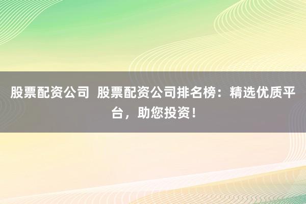 股票配资公司  股票配资公司排名榜：精选优质平台，助您投资！
