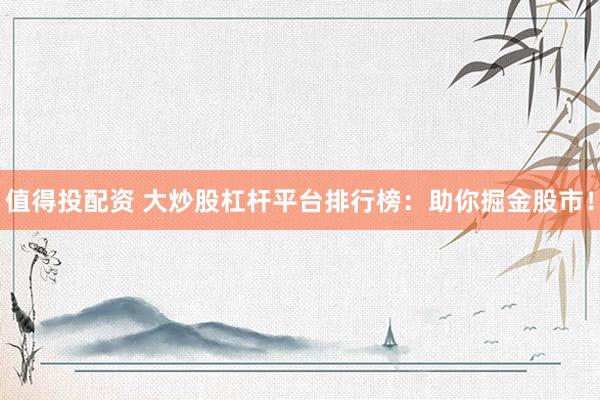 值得投配资 大炒股杠杆平台排行榜：助你掘金股市！